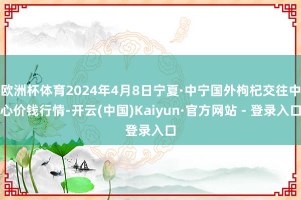 欧洲杯体育2024年4月8日宁夏·中宁国外枸杞交往中心价钱行情-开云(中国)Kaiyun·官方网站 - 登录入口