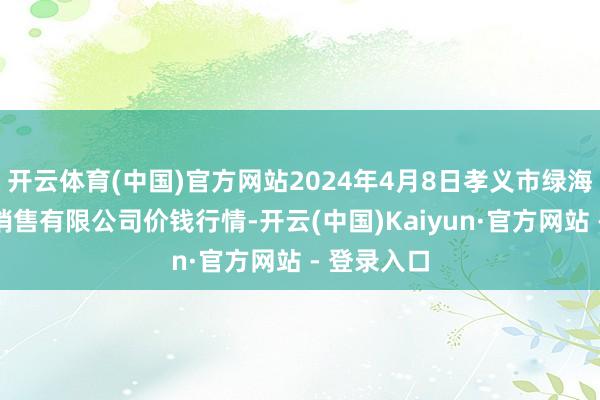 开云体育(中国)官方网站2024年4月8日孝义市绿海蔬菜批发销售有限公司价钱行情-开云(中国)Kaiyun·官方网站 - 登录入口