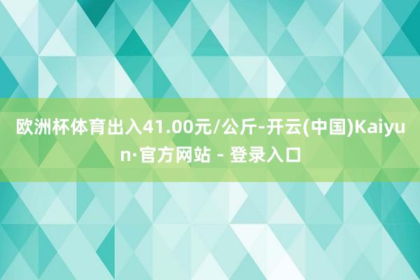 欧洲杯体育出入41.00元/公斤-开云(中国)Kaiyun·官方网站 - 登录入口