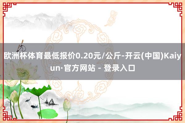 欧洲杯体育最低报价0.20元/公斤-开云(中国)Kaiyun·官方网站 - 登录入口