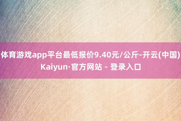 体育游戏app平台最低报价9.40元/公斤-开云(中国)Kaiyun·官方网站 - 登录入口