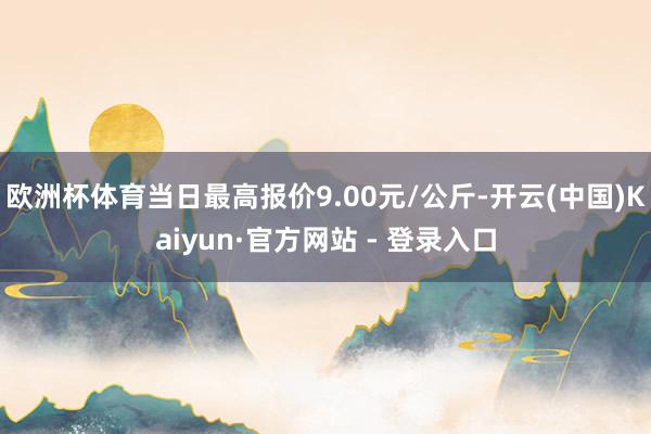 欧洲杯体育当日最高报价9.00元/公斤-开云(中国)Kaiyun·官方网站 - 登录入口