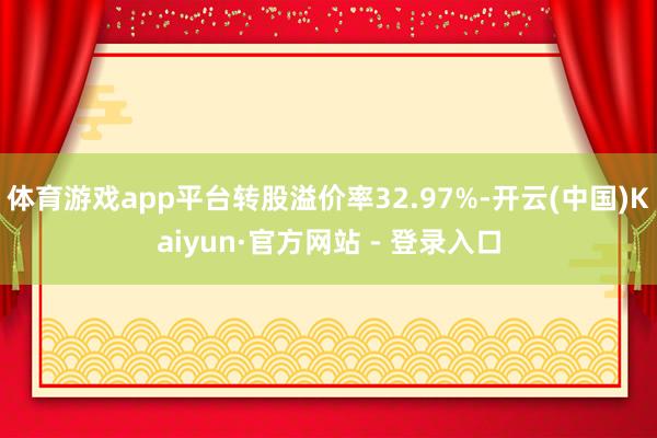 体育游戏app平台转股溢价率32.97%-开云(中国)Kaiyun·官方网站 - 登录入口