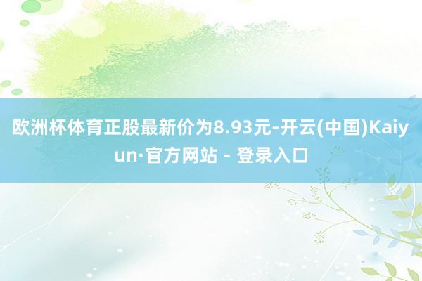 欧洲杯体育正股最新价为8.93元-开云(中国)Kaiyun·官方网站 - 登录入口