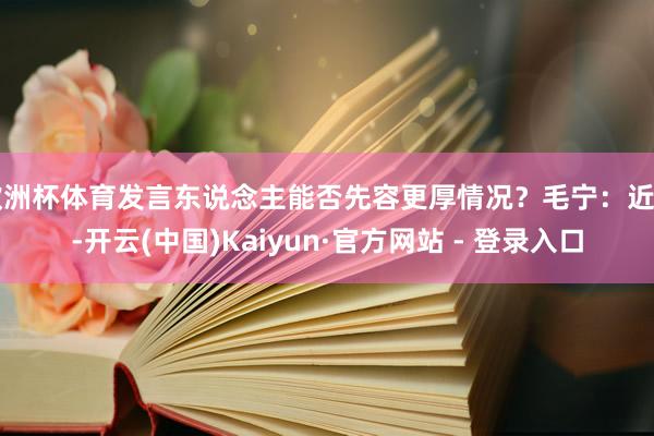 欧洲杯体育发言东说念主能否先容更厚情况？毛宁：近日-开云(中国)Kaiyun·官方网站 - 登录入口