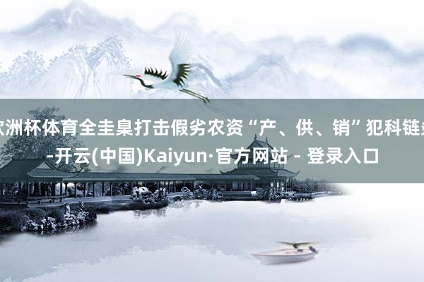 欧洲杯体育全圭臬打击假劣农资“产、供、销”犯科链条-开云(中国)Kaiyun·官方网站 - 登录入口