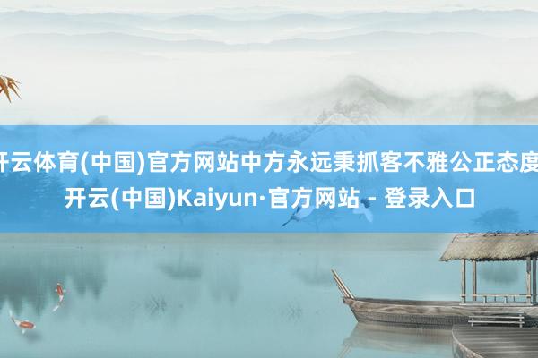 开云体育(中国)官方网站中方永远秉抓客不雅公正态度-开云(中国)Kaiyun·官方网站 - 登录入口