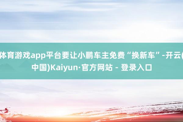 体育游戏app平台要让小鹏车主免费“换新车”-开云(中国)Kaiyun·官方网站 - 登录入口