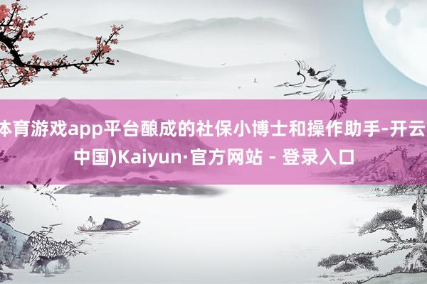 体育游戏app平台酿成的社保小博士和操作助手-开云(中国)Kaiyun·官方网站 - 登录入口