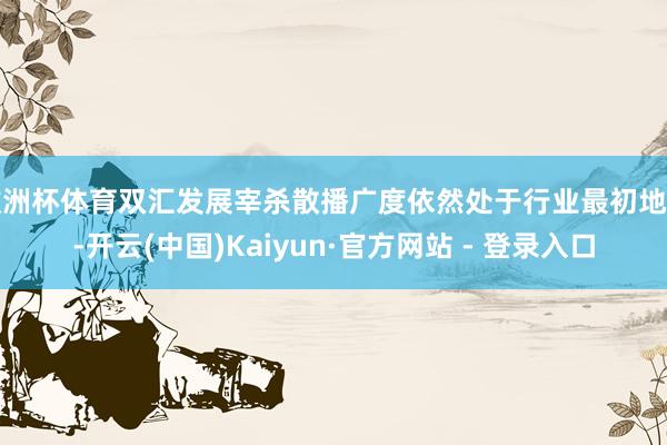 欧洲杯体育双汇发展宰杀散播广度依然处于行业最初地位-开云(中国)Kaiyun·官方网站 - 登录入口