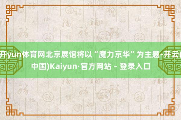 开yun体育网北京展馆将以“魔力京华”为主题-开云(中国)Kaiyun·官方网站 - 登录入口