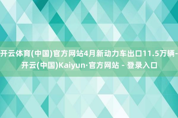 开云体育(中国)官方网站4月新动力车出口11.5万辆-开云(中国)Kaiyun·官方网站 - 登录入口