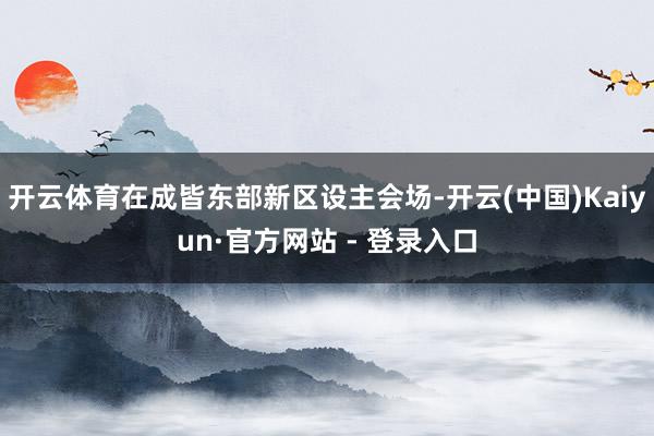 开云体育在成皆东部新区设主会场-开云(中国)Kaiyun·官方网站 - 登录入口