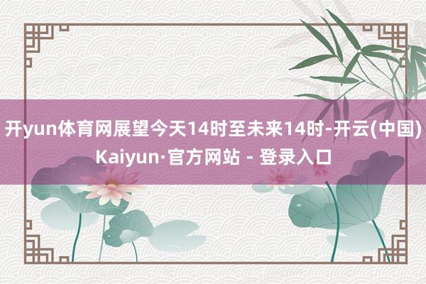 开yun体育网展望今天14时至未来14时-开云(中国)Kaiyun·官方网站 - 登录入口