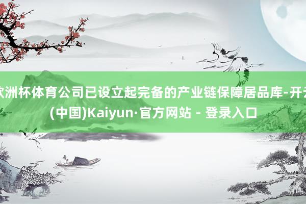 欧洲杯体育公司已设立起完备的产业链保障居品库-开云(中国)Kaiyun·官方网站 - 登录入口