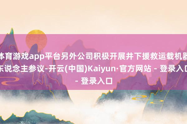 体育游戏app平台另外公司积极开展井下援救运载机器东说念主参议-开云(中国)Kaiyun·官方网站 - 登录入口