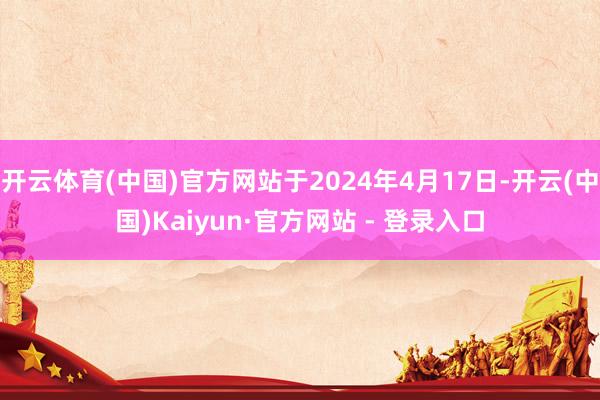 开云体育(中国)官方网站于2024年4月17日-开云(中国)Kaiyun·官方网站 - 登录入口