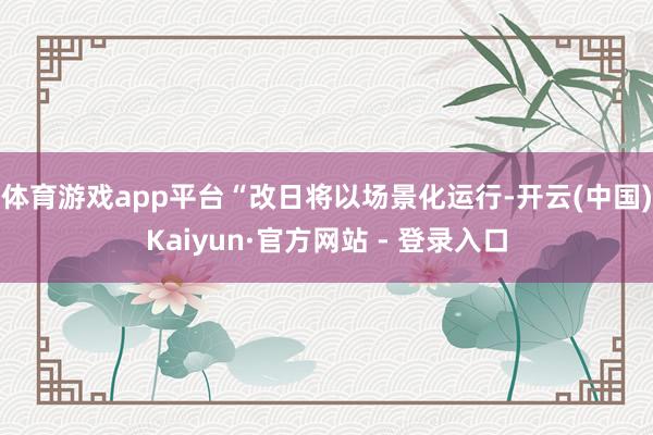 体育游戏app平台“改日将以场景化运行-开云(中国)Kaiyun·官方网站 - 登录入口