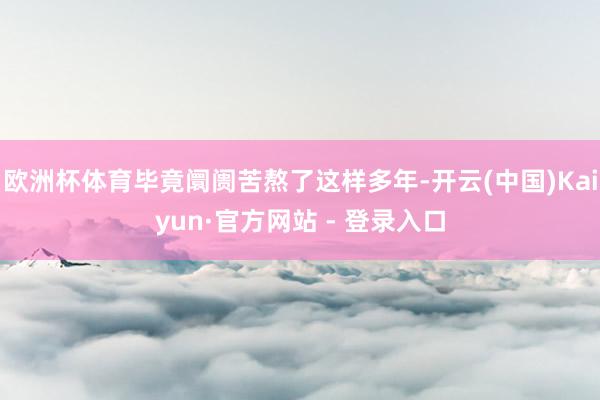 欧洲杯体育毕竟阛阓苦熬了这样多年-开云(中国)Kaiyun·官方网站 - 登录入口