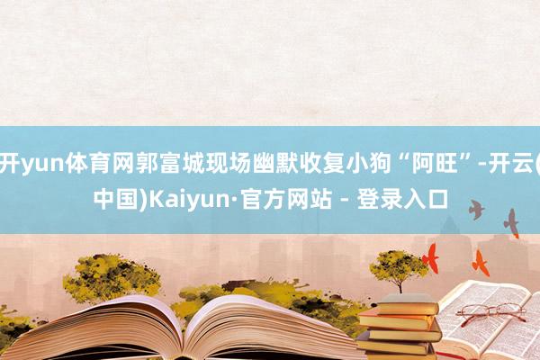 开yun体育网郭富城现场幽默收复小狗“阿旺”-开云(中国)Kaiyun·官方网站 - 登录入口