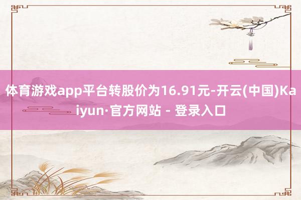 体育游戏app平台转股价为16.91元-开云(中国)Kaiyun·官方网站 - 登录入口