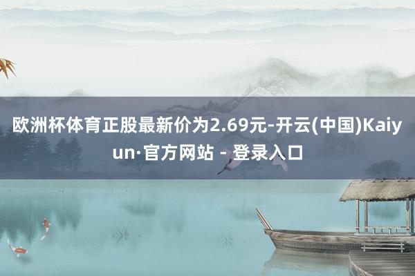 欧洲杯体育正股最新价为2.69元-开云(中国)Kaiyun·官方网站 - 登录入口