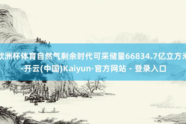 欧洲杯体育自然气剩余时代可采储量66834.7亿立方米-开云(中国)Kaiyun·官方网站 - 登录入口