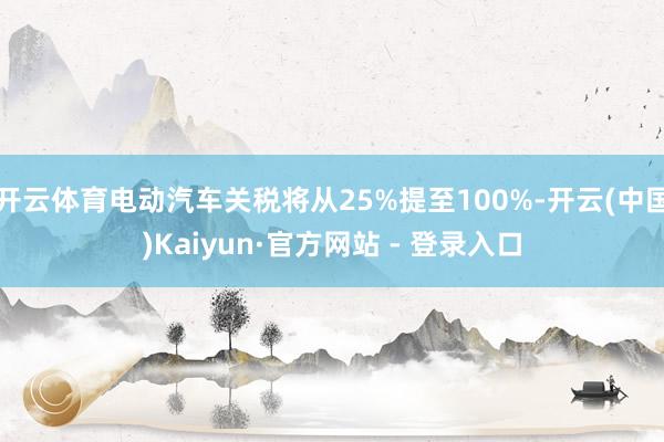 开云体育电动汽车关税将从25%提至100%-开云(中国)Kaiyun·官方网站 - 登录入口