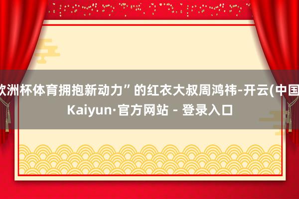 欧洲杯体育拥抱新动力”的红衣大叔周鸿祎-开云(中国)Kaiyun·官方网站 - 登录入口