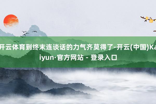 开云体育到终末连谈话的力气齐莫得了-开云(中国)Kaiyun·官方网站 - 登录入口