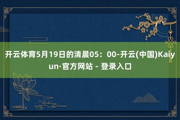 开云体育5月19日的清晨05：00-开云(中国)Kaiyun·官方网站 - 登录入口