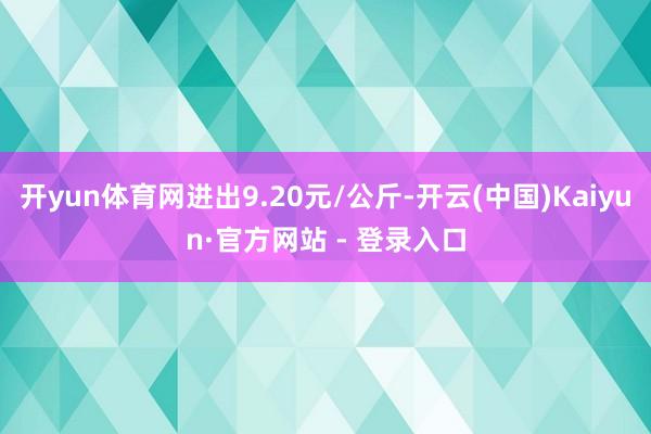 开yun体育网进出9.20元/公斤-开云(中国)Kaiyun·官方网站 - 登录入口