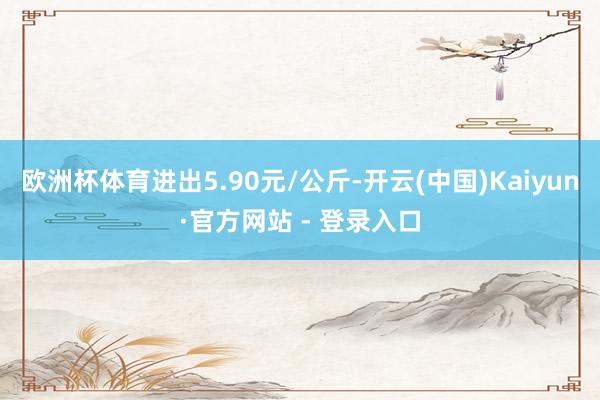 欧洲杯体育进出5.90元/公斤-开云(中国)Kaiyun·官方网站 - 登录入口