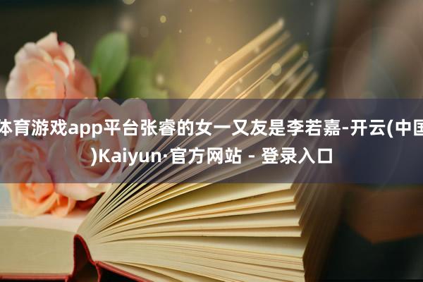 体育游戏app平台张睿的女一又友是李若嘉-开云(中国)Kaiyun·官方网站 - 登录入口