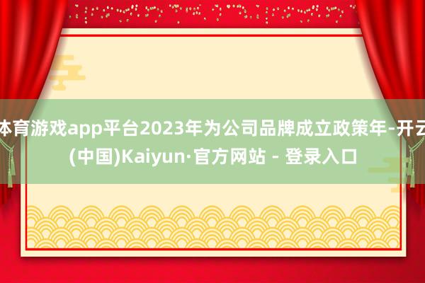 体育游戏app平台2023年为公司品牌成立政策年-开云(中国)Kaiyun·官方网站 - 登录入口