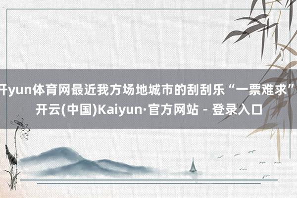 开yun体育网最近我方场地城市的刮刮乐“一票难求”-开云(中国)Kaiyun·官方网站 - 登录入口