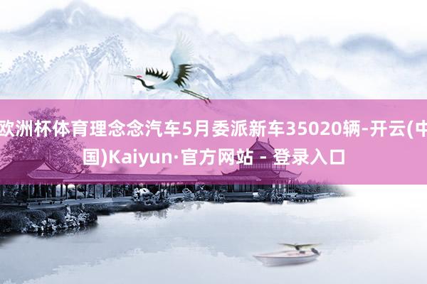 欧洲杯体育理念念汽车5月委派新车35020辆-开云(中国)Kaiyun·官方网站 - 登录入口