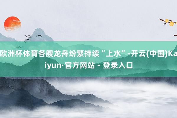 欧洲杯体育各艘龙舟纷繁持续“上水”-开云(中国)Kaiyun·官方网站 - 登录入口