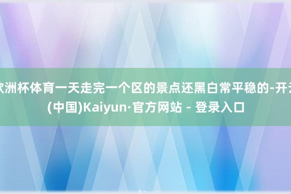 欧洲杯体育一天走完一个区的景点还黑白常平稳的-开云(中国)Kaiyun·官方网站 - 登录入口