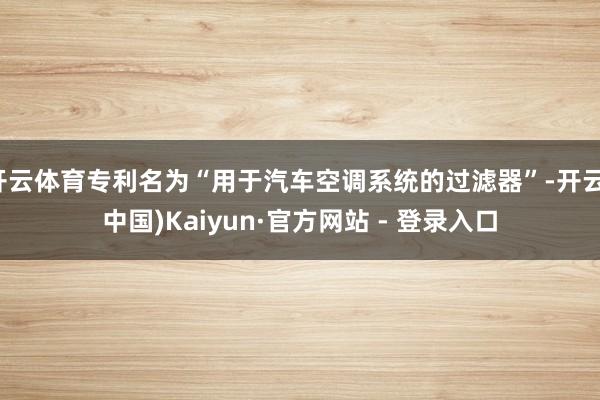 开云体育专利名为“用于汽车空调系统的过滤器”-开云(中国)Kaiyun·官方网站 - 登录入口