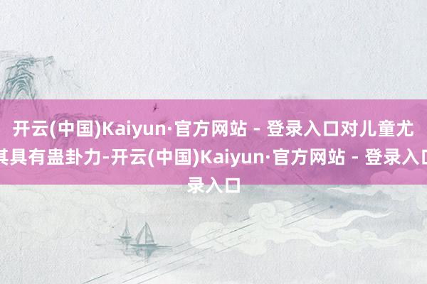 开云(中国)Kaiyun·官方网站 - 登录入口对儿童尤其具有蛊卦力-开云(中国)Kaiyun·官方网站 - 登录入口