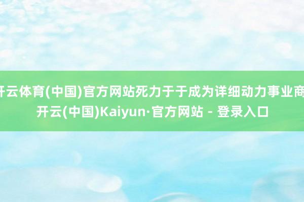 开云体育(中国)官方网站死力于于成为详细动力事业商-开云(中国)Kaiyun·官方网站 - 登录入口