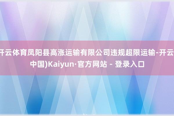 开云体育凤阳县高涨运输有限公司违规超限运输-开云(中国)Kaiyun·官方网站 - 登录入口