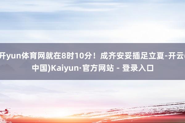 开yun体育网就在8时10分！成齐安妥插足立夏-开云(中国)Kaiyun·官方网站 - 登录入口