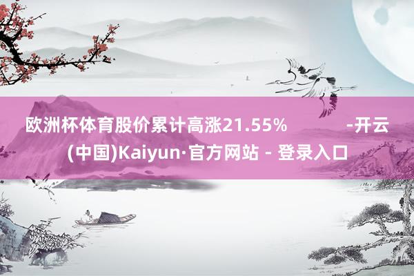 欧洲杯体育股价累计高涨21.55%            -开云(中国)Kaiyun·官方网站 - 登录入口