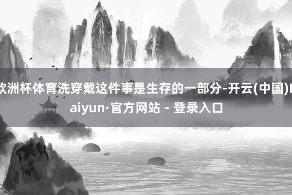 欧洲杯体育洗穿戴这件事是生存的一部分-开云(中国)Kaiyun·官方网站 - 登录入口