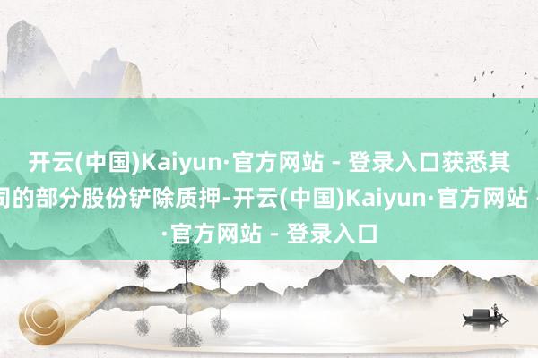 开云(中国)Kaiyun·官方网站 - 登录入口获悉其所抓有公司的部分股份铲除质押-开云(中国)Kaiyun·官方网站 - 登录入口