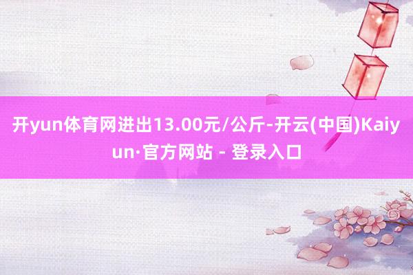 开yun体育网进出13.00元/公斤-开云(中国)Kaiyun·官方网站 - 登录入口