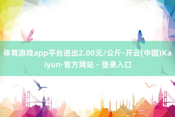 体育游戏app平台进出2.00元/公斤-开云(中国)Kaiyun·官方网站 - 登录入口