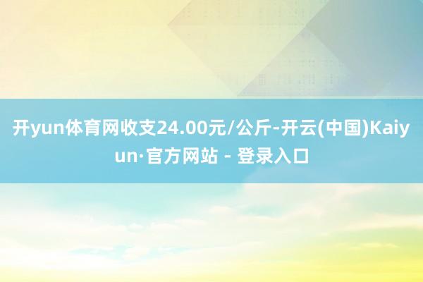 开yun体育网收支24.00元/公斤-开云(中国)Kaiyun·官方网站 - 登录入口